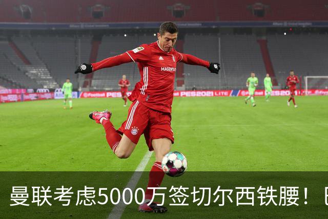 曼联考虑5000万签切尔西铁腰！巴莱巴恐亦被截胡，布莱顿给出具体要价