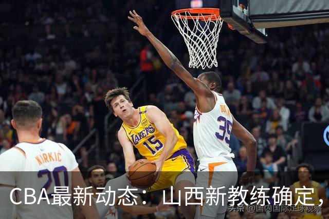 CBA最新动态：山西新教练确定，胡明轩膝伤未愈，刘晓宇重返北控担任助教